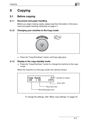 Page 85Copying5
bizhub 131f/190f 5-3
5Copying
5.1 Before copying
5.1.1 Document and paper handling
Before you begin making copies, please read the information of the docu-
ment and paper handling mentioned on page 4-7.
5.1.2 Changing your machine to the Copy mode
%Press the Copy/Fax/Scan button until Copy light glow.
5.1.3 Display in the copy standby mode
%Press the Copy/Fax/Scan button to change the machine to the copy 
mode.
When the machine is in the copy mode, the machine shows:
-To change the settings,...