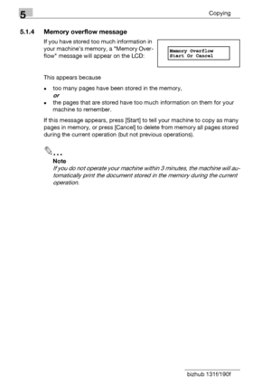 Page 865Copying
5-4 bizhub 131f/190f
5.1.4 Memory overflow message
If you have stored too much information in 
your machine’s memory, a Memory Over-
flow message will appear on the LCD:
This appears because 
-too many pages have been stored in the memory, 
or
-the pages that are stored have too much information on them for your 
machine to remember.
If this message appears, press [Start] to tell your machine to copy as many 
pages in memory, or press [Cancel] to delete from memory all pages stored 
during the...