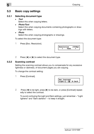 Page 885Copying
5-6 bizhub 131f/190f
5.3 Basic copy settings
5.3.1 Selecting document type
-Text
Select this when copying letters.
-Photo/Text
Select this when copying documents containing photographs or draw-
ings with letters.
-Photo
Select this when copying photographs or drawings.
To select the document type:
1Press [Doc. Resolution].
2Press [*] or [)] to select the document type.
5.3.2 Scanning contrast
Setting the scanning contrast allows you to compensate for any excessive 
lightness or darkness, of...