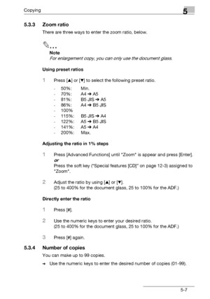 Page 89Copying5
bizhub 131f/190f 5-7
5.3.3 Zoom ratio
There are three ways to enter the zoom ratio, below.
2
Note
For enlargement copy, you can only use the document glass.
Using preset ratios
1Press [+] or [,] to select the following preset ratio.
-50%: Min.
-70%: A4 % A5
-81%: B5 JIS % A5
-86%: A4 % B5 JIS
-100%
-115%: B5 JIS % A4
-122%: A5 % B5 JIS
-141%: A5 % A4
-200%: Max.
Adjusting the ratio in 1% steps
1Press [Advanced Functions] until Zoom is appear and press [Enter].
or
Press the soft key (“Special...