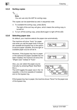 Page 905Copying
5-8 bizhub 131f/190f
5.3.5 Sorting copies
2
Note
You can use only the ADF for sorting copy.
The copies can be assembled as sets in sequential order.
%To available the sorting copy, press [Sort]. 
The light of the sort key will glow, which means the sorting copy is 
turned on. 
%To turn off the sorting copy, press [Sort] again to light off the LED.
5.3.6 Selecting paper size
As default, your machine selects the paper size automatically.
The machine will show Auto for paper 
size when you set the...