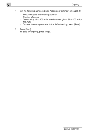 Page 945Copying
5-12 bizhub 131f/190f
4Set the following as needed (See “Basic copy settings” on page 5-6)
-Document type and scanning contrast
-Number of copies
-Zoom ratio ( 25 to 400 % for the document glass, 25 to 100 % for 
the ADF)
-To reset the copy parameter to the default setting, press [Reset].
5Press [Start].
To Stop the copying, press [Stop].
Downloaded From ManualsPrinter.com Manuals 