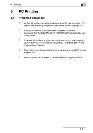 Page 101PC Printing6
bizhub 131f/190f 6-3
6PC Printing
6.1 Printing a document
1Verify that you have installed the printer driver to your computer. For 
details, see “Installing the printer and scanner driver” on page 3-24.
2From your software application select the print command.
Make sure that KONICA MINOLTA 131f/190f GDI is selected as your 
printer driver.
3If you want to make any adjustments that are appropriate for printing 
your document, click [Properties] or [Setup]. For details, see Printer 
driver...