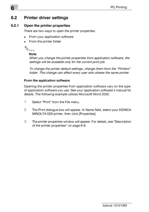 Page 1026PC Printing
6-4 bizhub 131f/190f
6.2 Printer driver settings
6.2.1 Open the printer properties
There are two ways to open the printer properties:
-From your application software
-From the printer folder
2
Note
When you change the printer properties from application software, the 
settings will be available only for the current print job.
To change the printer default settings, change them from the Printers 
folder. This change can affect every user who shares the same printer.
From the application...