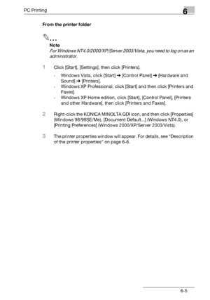 Page 103PC Printing6
bizhub 131f/190f 6-5From the printer folder
2
Note
For Windows NT4.0/2000/XP/Server 2003/Vista, you need to log on as an 
administrator.
1Click [Start], [Settings], then click [Printers].
-Windows Vista, click [Start] % [Control Panel] % [Hardware and 
Sound] % [Printers].
-Windows XP Professional, click [Start] and then click [Printers and 
Faxes].
-Windows XP Home edition, click [Start], [Control Panel], [Printers 
and other Hardware], then click [Printers and Faxes].
2Right-click the...