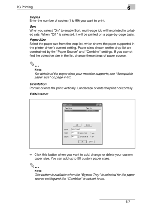 Page 105PC Printing6
bizhub 131f/190f 6-7
Copies
Enter the number of copies (1 to 99) you want to print.
Sort
When you select On to enable Sort, multi-page job will be printed in collat-
ed sets. When Off  is selected, it will be printed on a page-by-page basis.
Paper Size
Select the paper size from the drop list, which shows the paper supported in 
the printer driver’s current setting. Paper sizes shown on the drop list are 
constrained by the Paper Source and Combine settings. If you cannot 
find the objective...