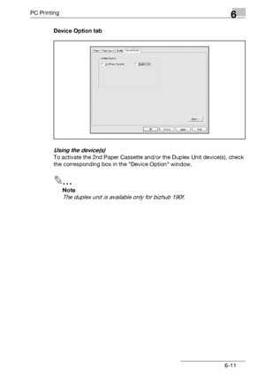 Page 109PC Printing6
bizhub 131f/190f 6-11Device Option tab
Using the device(s)
To activate the 2nd Paper Cassette and/or the Duplex Unit device(s), check 
the corresponding box in the Device Option window.
2
Note
The duplex unit is available only for bizhub 190f.
Downloaded From ManualsPrinter.com Manuals 