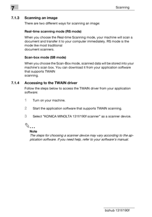 Page 1147Scanning
7-4 bizhub 131f/190f
7.1.3 Scanning an image
There are two different ways for scanning an image:
Real-time scanning mode (RS mode)
When you choose the Real-time Scanning mode, your machine will scan a 
document and transfer it to your computer immediately. RS mode is the 
mode like most traditional 
document scanners.
Scan-box mode (SB mode)
When you choose the Scan-Box mode, scanned data will be stored into your 
machine’s scan box. You can download it from your application software 
that...