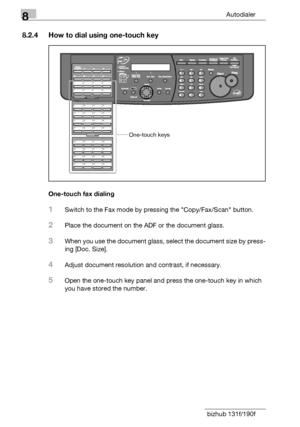 Page 1268Autodialer
8-10 bizhub 131f/190f
8.2.4 How to dial using one-touch key
One-touch fax dialing
1Switch to the Fax mode by pressing the Copy/Fax/Scan button.
2Place the document on the ADF or the document glass.
3When you use the document glass, select the document size by press-
ing [Doc. Size].
4Adjust document resolution and contrast, if necessary.
5Open the one-touch key panel and press the one-touch key in which 
you have stored the number.
One-touch keys
Downloaded From ManualsPrinter.com Manuals 