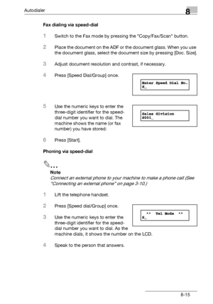 Page 131Autodialer8
bizhub 131f/190f 8-15Fax dialing via speed-dial
1Switch to the Fax mode by pressing the Copy/Fax/Scan button.
2Place the document on the ADF or the document glass. When you use 
the document glass, select the document size by pressing [Doc. Size].
3Adjust document resolution and contrast, if necessary.
4Press [Speed Dial/Group] once.
5Use the numeric keys to enter the 
three-digit identifier for the speed-
dial number you want to dial. The 
machine shows the name (or fax 
number) you have...