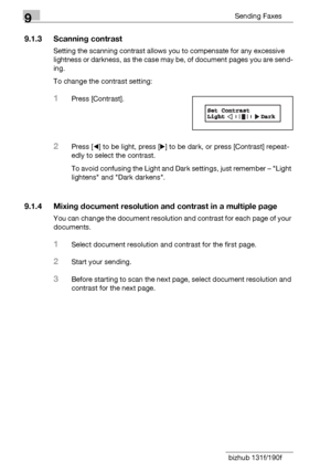 Page 1369Sending Faxes
9-4 bizhub 131f/190f
9.1.3 Scanning contrast
Setting the scanning contrast allows you to compensate for any excessive 
lightness or darkness, as the case may be, of document pages you are send-
ing.
To change the contrast setting:
1Press [Contrast].
2Press [*] to be light, press [)] to be dark, or press [Contrast] repeat-
edly to select the contrast.
To avoid confusing the Light and Dark settings, just remember – Light 
lightens and Dark darkens.
9.1.4 Mixing document resolution and...