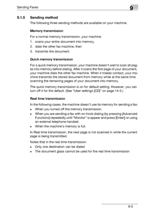 Page 137Sending Faxes9
bizhub 131f/190f 9-5
9.1.5 Sending method
The following three sending methods are available on your machine.
Memory transmission
For a normal memory transmission, your machine: 
1. scans your entire document into memory, 
2. dials the other fax machine, then 
3. transmits the document.
Quick memory transmission
For a quick memory transmission, your machine doesn’t wait to scan all pag-
es into memory before dialing. After it scans the first page of your document, 
your machine dials the...