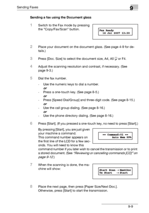 Page 141Sending Faxes9
bizhub 131f/190f 9-9Sending a fax using the Document glass
1Switch to the Fax mode by pressing 
the Copy/Fax/Scan button. 
2Place your document on the document glass. (See page 4-9 for de-
tails.)
3Press [Doc. Size] to select the document size, A4, A5 š or F4.
4Adjust the scanning resolution and contrast, if necessary. (See 
page 9-3.)
5Dial the fax number.
-Use the numeric keys to dial a number.
or
-Press a one-touch key. (See page 8-5.)
or
-Press [Speed Dial/Group] and three-digit code....