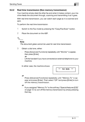 Page 143Sending Faxes9
bizhub 131f/190f 9-11
9.2.2 Real time transmission (Non memory transmission)
Your machine simply dials the other fax and when it makes contact, your ma-
chine feeds the document through, scanning and transmitting it as it goes.
With real time transmission, you can watch each page as it is scanned and 
sent.
To perform the real time transmission:
1Switch to the Fax mode by pressing the Copy/Fax/Scan button.
2Place the document on the ADF.
2
Note
The document glass cannot be used for real...