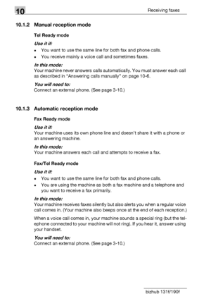 Page 14810Receiving faxes
10-4 bizhub 131f/190f
10.1.2 Manual reception mode
Tel Ready mode
Use it if: 
-You want to use the same line for both fax and phone calls.
-You receive mainly a voice call and sometimes faxes.
In this mode:
Your machine never answers calls automatically. You must answer each call 
as described in “Answering calls manually” on page 10-6.
You will need to:
Connect an external phone. (See page 3-10.)
10.1.3 Automatic reception mode
Fax Ready mode
Use it if:
Your machine uses its own phone...