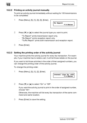 Page 17415Report & Lists
15-6 bizhub 131f/190f
15.2.2 Printing an activity journal manually
To print an activity journal immediately without waiting for 100 transmissions 
to be completed:
1Press [Menu], [5], [1], [0], [5], [Enter].
2Press [,] or [+] to select the journal type you want to print.
-Tx Report prints transmission report only.
-Rx Report prints reception report only.
-Tx/Rx Report prints both transmission and reception report.
3Press [Enter].
15.2.3 Setting the printing order of the activity journal...