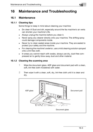 Page 181Maintenance and Troubleshooting16
bizhub 131f/190f 16-3
16 Maintenance and Troubleshooting
16.1 Maintenance
16.1.1 Cleaning tips
Some things to keep in mind about cleaning your machine:
-Do clean it! Dust and dirt, especially around the fax machine’s air vents 
can shorten your machine’s life.
-Always unplug the machine before you clean it.
-Never spray any cleaner directly onto your machine. The drifting spray 
could damage components inside.
-Never try to clean sealed areas inside your machine. They...