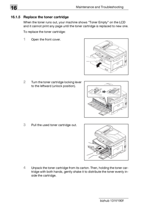 Page 18416Maintenance and Troubleshooting
16-6 bizhub 131f/190f
16.1.5 Replace the toner cartridge
When the toner runs out, your machine shows Toner Empty on the LCD 
and it cannot print any page until the toner cartridge is replaced to new one.
To replace the toner cartridge:
1Open the front cover.
2Turn the toner cartridge locking lever 
to the leftward (unlock position).
3Pull the used toner cartridge out.
4Unpack the toner cartridge from its carton. Then, holding the toner car-
tridge with both hands, gently...