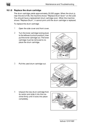 Page 18616Maintenance and Troubleshooting
16-8 bizhub 131f/190f
16.1.6 Replace the drum cartridge
The drum cartridge yields approximately 30,000 pages. When the drum is 
near the end of life, the machine shows Replace Drum Soon on the LCD. 
You should have a replacement drum cartridge soon. When the machine 
shows Replace Drum, it cannot print until the drum cartridge is replaced.
To replace the drum cartridge:
1Open the side cover and front cover.
2Turn the toner cartridge locking lever 
to the leftward (unlock...