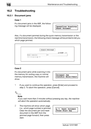 Page 18816Maintenance and Troubleshooting
16-10 bizhub 131f/190f
16.2 Troubleshooting
16.2.1 Document jams
Case 1
If a document jams in the ADF, the follow-
ing message will be displayed.
Also, if a document jammed during the quick memory transmission or the 
real time transmission, the following check message will be printed to tell you 
which page jammed.
Case 2
If a document jams while scanning it into 
the memory for sorting copy or normal 
memory transmission, the machine will 
show:
1If you want to...