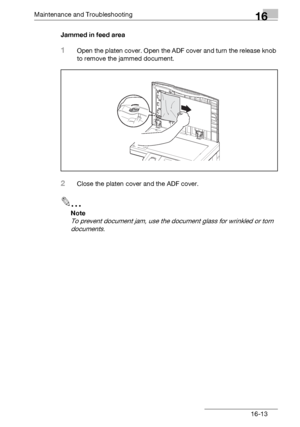 Page 191Maintenance and Troubleshooting16
bizhub 131f/190f 16-13Jammed in feed area
1Open the platen cover. Open the ADF cover and turn the release knob 
to remove the jammed document.
2Close the platen cover and the ADF cover.
2
Note
To prevent document jam, use the document glass for wrinkled or torn 
documents.
Downloaded From ManualsPrinter.com Manuals 