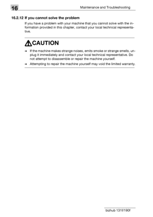 Page 21216Maintenance and Troubleshooting
16-34 bizhub 131f/190f
16.2.12 If you cannot solve the problem
If you have a problem with your machine that you cannot solve with the in-
formation provided in this chapter, contact your local technical representa-
tive.
7CAUTION
%If the machine makes strange noises, emits smoke or strange smells, un-
plug it immediately and contact your local technical representative. Do 
not attempt to disassemble or repair the machine yourself.
%Attempting to repair the machine...