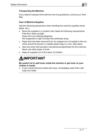 Page 25Safety Information2
bizhub 131f/190f 2-11Transporting the Machine
If you need to transport the machine over a long distance, consult your Tech. 
Rep.
Care of Machine Supplies
Use the following precautions when handling the machine supplies (toner, 
paper, etc.).
-Store the supplies in a location that meets the following requirements: 
Free from direct sunlight 
Away from any heating apparatus 
Not subjected to high humidity Not extremely dusty
-Paper that has been removed from its wrapper but not loaded...