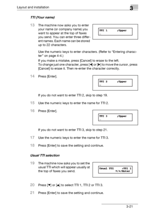 Page 47Layout and installation3
bizhub 131f/190f 3-21
TTI (Your name) 
13The machine now asks you to enter 
your name (or company name) you 
want to appear at the top of faxes 
you send. You can enter three differ-
ent names. Each name can be stored 
up to 22 characters.
Use the numeric keys to enter characters. (Refer to “Entering charac-
ter” on page 4-4.)
If you make a mistake, press [Cancel] to erase to the left. 
To change just one character, press [*] or [)] to move the cursor, press 
[Cancel] to erase...