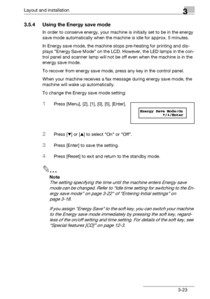 Page 49Layout and installation3
bizhub 131f/190f 3-23
3.5.4 Using the Energy save mode
In order to conserve energy, your machine is initially set to be in the energy 
save mode automatically when the machine is idle for approx. 5 minutes. 
In Energy save mode, the machine stops pre-heating for printing and dis-
plays Energy Save Mode on the LCD. However, the LED lamps in the con-
trol panel and scanner lamp will not be off even when the machine is in the 
energy save mode.
To recover from energy save mode,...