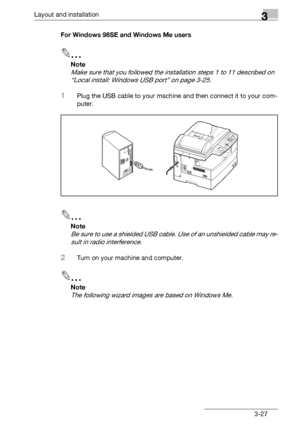 Page 53Layout and installation3
bizhub 131f/190f 3-27For Windows 98SE and Windows Me users
2
Note
Make sure that you followed the installation steps 1 to 11 described on 
“Local install: Windows USB port” on page 3-25.
1Plug the USB cable to your machine and then connect it to your com-
puter.
2
Note
Be sure to use a shielded USB cable. Use of an unshielded cable may re-
sult in radio interference.
2Turn on your machine and computer.
2
Note
The following wizard images are based on Windows Me.
Downloaded From...