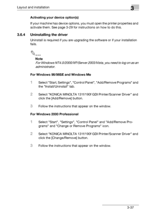 Page 63Layout and installation3
bizhub 131f/190f 3-37Activating your device option(s)
If your machine has device options, you must open the printer properties and 
activate them. See page 3-29 for instructions on how to do this.
3.6.4 Uninstalling the driver
Uninstall is required if you are upgrading the software or if your installation 
fails.
2
Note
For Windows NT4.0/2000/XP/Server 2003/Vista, you need to log on as an 
administrator.
For Windows 98/98SE and Windows Me
1Select Start, Settings, Control Panel,...