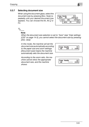 Page 91Copying5
bizhub 131f/190f 5-9
5.3.7 Selecting document size
When using the document glass, select the 
document size by pressing [Doc. Size] re-
peatedly until your desired document size 
appears. You can choose the A4, A5 š or 
F4:
2
Note
When the document size selection is set to Auto (see “User settings 
[CD]” on page 14-3), you cannot select the document size by pressing 
[Doc. Size].
In this mode, the machine will set the 
document size automatically according 
to the paper size and zoom settings....