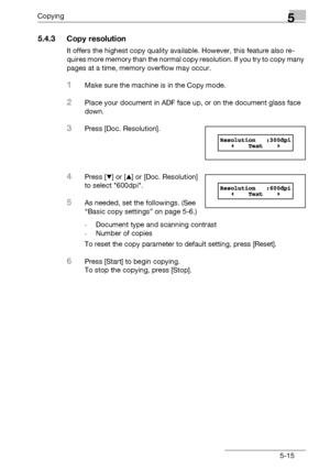 Page 97Copying5
bizhub 131f/190f 5-15
5.4.3 Copy resolution
It offers the highest copy quality available. However, this feature also re-
quires more memory than the normal copy resolution. If you try to copy many 
pages at a time, memory overflow may occur.
1Make sure the machine is in the Copy mode.
2Place your document in ADF face up, or on the document glass face 
down.
3Press [Doc. Resolution].
4Press [,] or [+] or [Doc. Resolution] 
to select 600dpi.
5As needed, set the followings. (See 
“Basic copy...