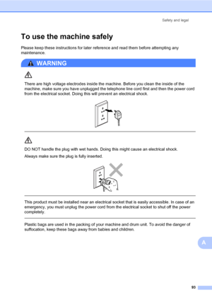 Page 102Safety and legal
93
A
To use the machine safelyA
Please keep these instructions for later reference and read them before attempting any 
maintenance. 
WARNING 
There are high voltage electrodes inside the machine. Before you clean the inside of the 
machine, make sure you have unplugged the telephone line cord first and then the power cord 
from the electrical socket. Doing this will prevent an electrical shock.
 
 
 
DO NOT handle the plug with wet hands. Doing this might cause an electrical shock....