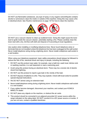 Page 10394
 
DO NOT use flammable substances, any type of spray or any organic solvent/liquids contains 
alcohol or ammonia to clean the inside or outside of the machine. Doing this may cause a fire 
or electrical shock. See Routine maintenance on page 137 for how to clean the machine.
 
 
 
DO NOT use a vacuum cleaner to clean up scattered toner. Doing this might cause the toner 
dust to ignite inside the vacuum cleaner, potentially starting a fire. Please carefully clean the 
toner dust with a dry, lint-free...