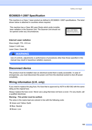 Page 112Safety and legal
103
A
IEC60825-1:2007 SpecificationA
This machine is a Class 1 laser product as defined in IEC60825-1:2007 specifications. The label 
shown below is attached in countries where required.
Internal Laser radiationA
Wave length: 770 - 810 nm
Output: 5 mW max.
Laser Class: Class 3B
WARNING 
Use of controls, adjustments or performance of procedures other than those specified in this 
manual may result in hazardous radiation exposure.
 
Disconnect deviceA
This product must be installed near an...