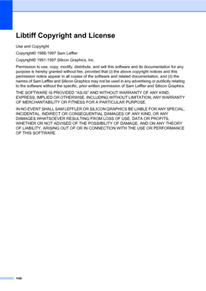 Page 115106
Libtiff Copyright and LicenseA
Use and Copyright
Copyright© 1988-1997 Sam Leffler
Copyright© 1991-1997 Silicon Graphics, Inc.
Permission to use, copy, modify, distribute, and sell this software and its documentation for any 
purpose is hereby granted without fee, provided that (i) the above copyright notices and this 
permission notice appear in all copies of the software and related documentation, and (ii) the 
names of Sam Leffler and Silicon Graphics may not be used in any advertising or publicity...