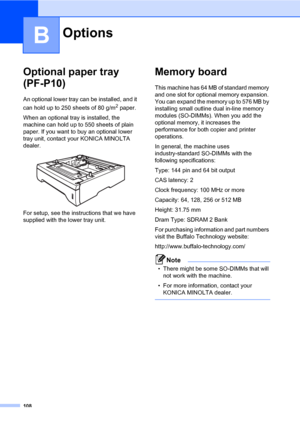 Page 117108
B
Optional paper tray 
(PF-P10)
B
An optional lower tray can be installed, and it 
can hold up to 250 sheets of 80 g/m
2 paper.
When an optional tray is installed, the 
machine can hold up to 550 sheets of plain 
paper. If you want to buy an optional lower 
tray unit, contact your KONICA MINOLTA 
dealer.
 
For setup, see the instructions that we have 
supplied with the lower tray unit.
Memory boardB
This machine has 64 MB of standard memory 
and one slot for optional memory expansion. 
You can expand...