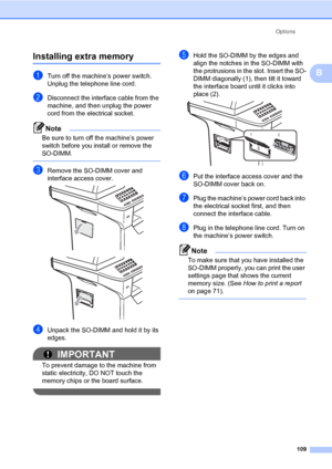 Page 118Options
109
B
Installing extra memoryB
aTurn off the machine’s power switch. 
Unplug the telephone line cord.
bDisconnect the interface cable from the 
machine, and then unplug the power 
cord from the electrical socket.
Note
Be sure to turn off the machine’s power 
switch before you install or remove the 
SO-DIMM.
 
cRemove the SO-DIMM cover and 
interface access cover.
 
 
dUnpack the SO-DIMM and hold it by its 
edges.
IMPORTANT
To prevent damage to the machine from 
static electricity, DO NOT touch...