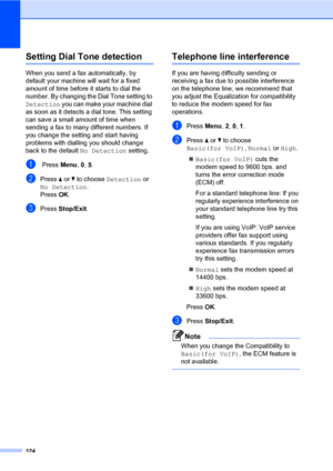 Page 133124
Setting Dial Tone detectionC
When you send a fax automatically, by 
default your machine will wait for a fixed 
amount of time before it starts to dial the 
number. By changing the Dial Tone setting to 
Detection you can make your machine dial 
as soon as it detects a dial tone. This setting 
can save a small amount of time when 
sending a fax to many different numbers. If 
you change the setting and start having 
problems with dialling you should change 
back to the default No Detection setting.
a...