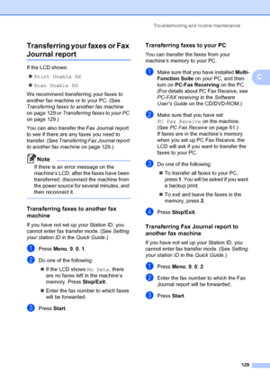 Page 138Troubleshooting and routine maintenance
129
C Transferring your faxes or Fax 
Journal reportC
If the LCD shows:
Print Unable XX
Scan Unable XX
We recommend transferring your faxes to 
another fax machine or to your PC. (See 
Transferring faxes to another fax machine 
on page 129 or Transferring faxes to your PC 
on page 129.)
You can also transfer the Fax Journal report 
to see if there are any faxes you need to 
transfer. (See Transferring Fax Journal report 
to another fax machine on page 129.)
Note...