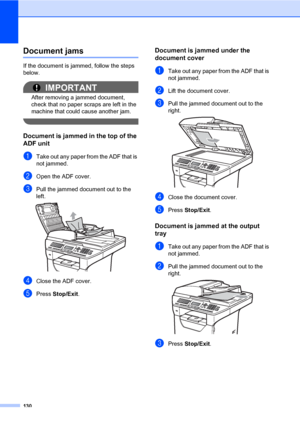 Page 139130
Document jamsC
If the document is jammed, follow the steps 
below.
IMPORTANT
After removing a jammed document, 
check that no paper scraps are left in the 
machine that could cause another jam.
 
Document is jammed in the top of the 
ADF unit
C
aTake out any paper from the ADF that is 
not jammed.
bOpen the ADF cover.
cPull the jammed document out to the 
left.
 
dClose the ADF cover.
ePress Stop/Exit.
Document is jammed under the 
document cover
C
aTake out any paper from the ADF that is 
not...