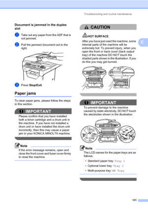 Page 140Troubleshooting and routine maintenance
131
C
Document is jammed in the duplex 
slot
C
aTake out any paper from the ADF that is 
not jammed.
bPull the jammed document out to the 
right.
 
cPress Stop/Exit.
Paper jamsC
To clear paper jams, please follow the steps 
in this section.
IMPORTANT
Please confirm that you have installed 
both a toner cartridge and a drum unit in 
the machine. If you have not installed a 
drum unit or have installed the drum unit 
incorrectly, then this may cause a paper 
jam in...