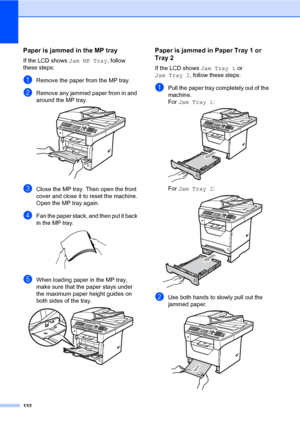 Page 141132
Paper is jammed in the MP trayC
If the LCD shows Jam MP Tray, follow 
these steps:
aRemove the paper from the MP tray.
bRemove any jammed paper from in and 
around the MP tray.
 
cClose the MP tray. Then open the front 
cover and close it to reset the machine.
Open the MP tray again.
dFan the paper stack, and then put it back 
in the MP tray.
 
eWhen loading paper in the MP tray, 
make sure that the paper stays under 
the maximum paper height guides on 
both sides of the tray.
 
Paper is jammed in...