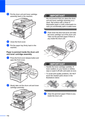 Page 143134
ePut the drum unit and toner cartridge 
assembly back in the machine.
 
fClose the front cover.
gPut the paper tray firmly back in the 
machine.
Paper is jammed inside the drum unit 
and toner cartridge assembly
C
aPress the front cover release button and 
open the front cover. 
 
bSlowly take out the drum unit and toner 
cartridge assembly.
 
IMPORTANT
We recommend that you place the drum 
unit and toner cartridge assembly on a 
clean, flat surface with a sheet of 
disposable paper or cloth...