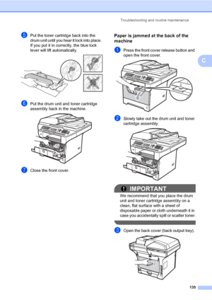 Page 144Troubleshooting and routine maintenance
135
C
ePut the toner cartridge back into the 
drum unit until you hear it lock into place. 
If you put it in correctly, the blue lock 
lever will lift automatically. 
 
fPut the drum unit and toner cartridge 
assembly back in the machine.
 
gClose the front cover.
Paper is jammed at the back of the 
machine
C
aPress the front cover release button and 
open the front cover. 
 
bSlowly take out the drum unit and toner 
cartridge assembly.
 
IMPORTANT
We recommend...