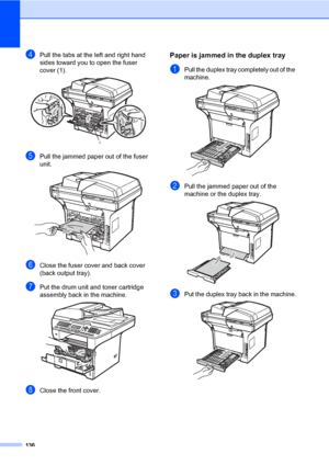 Page 145136
dPull the tabs at the left and right hand 
sides toward you to open the fuser 
cover (1).
 
ePull the jammed paper out of the fuser 
unit.
 
fClose the fuser cover and back cover 
(back output tray).
gPut the drum unit and toner cartridge 
assembly back in the machine.
 
hClose the front cover.
Paper is jammed in the duplex trayC
aPull the duplex tray completely out of the 
machine.
 
bPull the jammed paper out of the 
machine or the duplex tray.
 
cPut the duplex tray back in the machine. 
1...