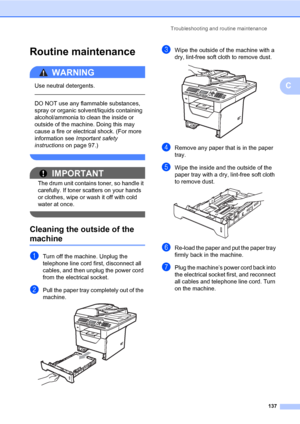 Page 146Troubleshooting and routine maintenance
137
C
Routine maintenanceC
WARNING 
Use neutral detergents.
  
DO NOT use any flammable substances, 
spray or organic solvent/liquids containing 
alcohol/ammonia to clean the inside or 
outside of the machine. Doing this may 
cause a fire or electrical shock. (For more 
information see Important safety 
instructions on page 97.)
 
IMPORTANT
The drum unit contains toner, so handle it 
carefully. If toner scatters on your hands 
or clothes, wipe or wash it off with...