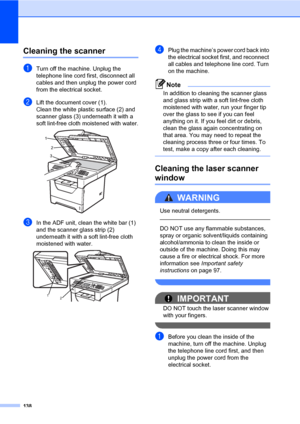 Page 147138
Cleaning the scannerC
aTurn off the machine. Unplug the 
telephone line cord first, disconnect all 
cables and then unplug the power cord 
from the electrical socket.
bLift the document cover (1).
Clean the white plastic surface (2) and 
scanner glass (3) underneath it with a 
soft lint-free cloth moistened with water.
 
cIn the ADF unit, clean the white bar (1) 
and the scanner glass strip (2) 
underneath it with a soft lint-free cloth 
moistened with water.
 
dPlug the machine’s power cord back...