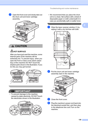 Page 148Troubleshooting and routine maintenance
139
C
bOpen the front cover and slowly take out 
the drum unit and toner cartridge 
assembly.
 
CAUTION 
HOT SURFACE
After you have just used the machine, some 
internal parts of the machine will be 
extremely hot. To prevent injury, when you 
open the front or back cover (back output 
tray) of the machine DO NOT touch the 
shaded parts shown in the illustration. If you 
do this you may get burned.
 
 
IMPORTANT
• To prevent damage to the machine 
caused by static...